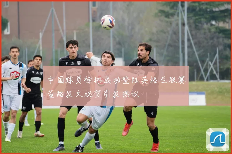 中国球员徐彬成功登陆英格兰联赛董路发文祝贺引发热议