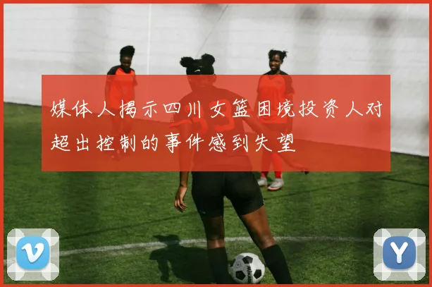 媒体人揭示四川女篮困境投资人对超出控制的事件感到失望