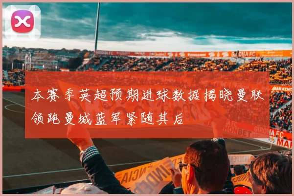 本赛季英超预期进球数据揭晓曼联领跑曼城蓝军紧随其后