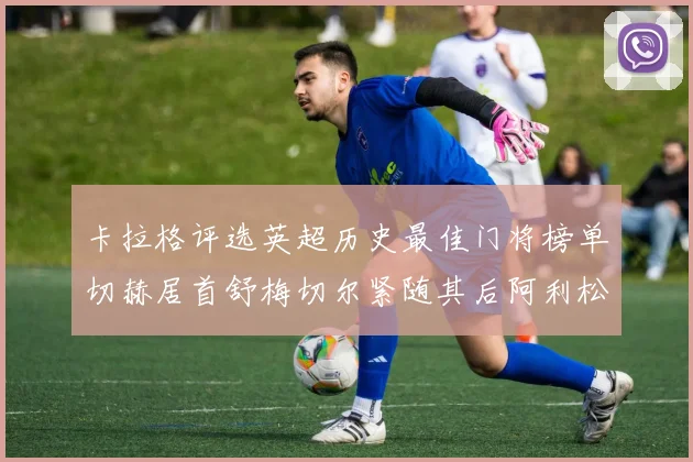 卡拉格评选英超历史最佳门将榜单切赫居首舒梅切尔紧随其后阿利松位列第三