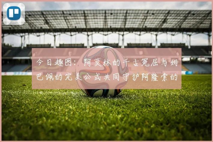 今日趣图：阿莫林的千古冤屈与姆巴佩的完美公式共同守护阿隆索的传奇故事