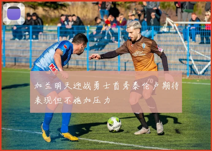 加兰明天迎战勇士首秀泰伦卢期待表现但不施加压力