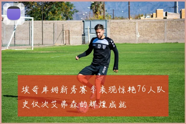 埃奇库姆新秀赛季表现惊艳76人队史仅次艾弗森的辉煌成就