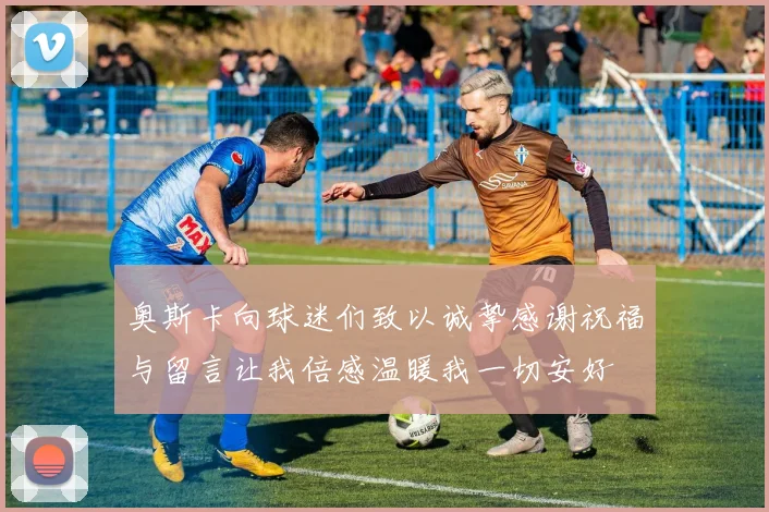 奥斯卡向球迷们致以诚挚感谢祝福与留言让我倍感温暖我一切安好