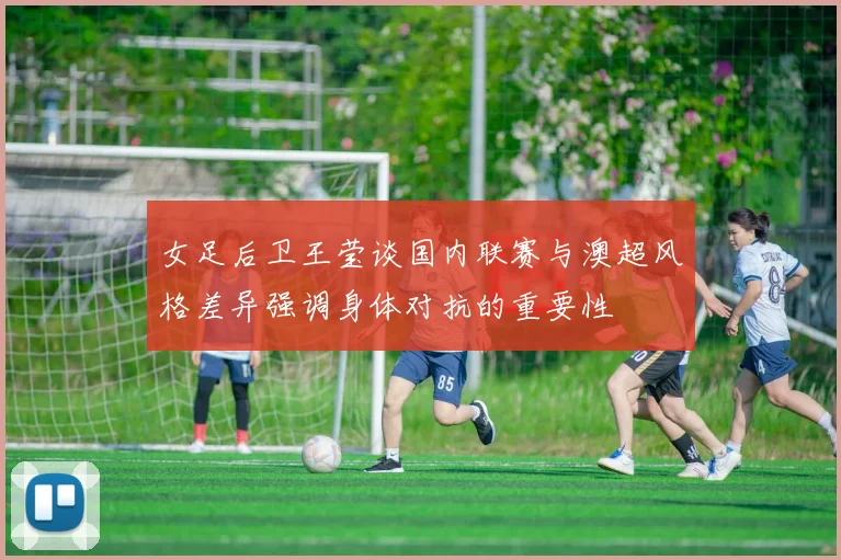 女足后卫王莹谈国内联赛与澳超风格差异强调身体对抗的重要性