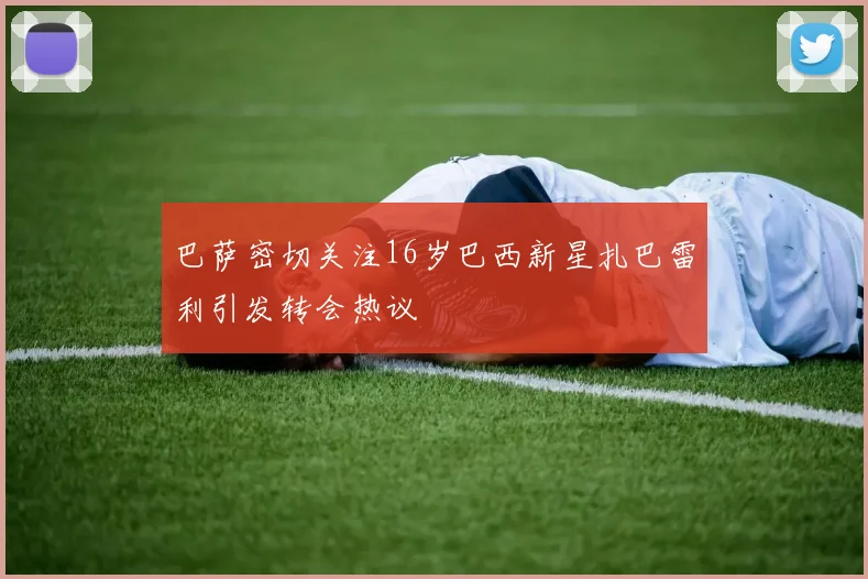 巴萨密切关注16岁巴西新星扎巴雷利引发转会热议