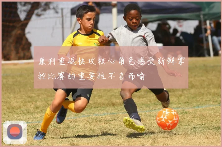 康利重返快攻核心角色感受新鲜掌控比赛的重要性不言而喻