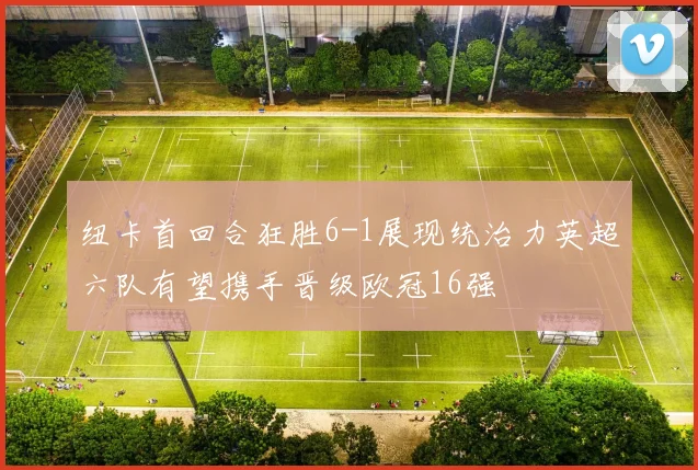纽卡首回合狂胜6-1展现统治力英超六队有望携手晋级欧冠16强