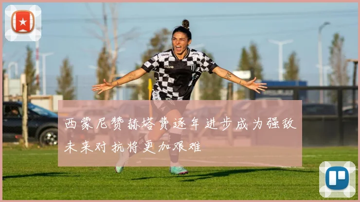 西蒙尼赞赫塔费逐年进步成为强敌未来对抗将更加艰难