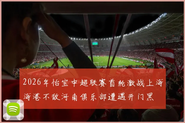 2026年怡宝中超联赛首轮激战上海海港不敌河南俱乐部遭遇开门黑