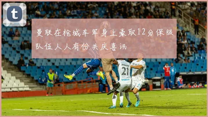 曼联在枪城车军身上豪取12分保级队伍人人有份共庆喜讯