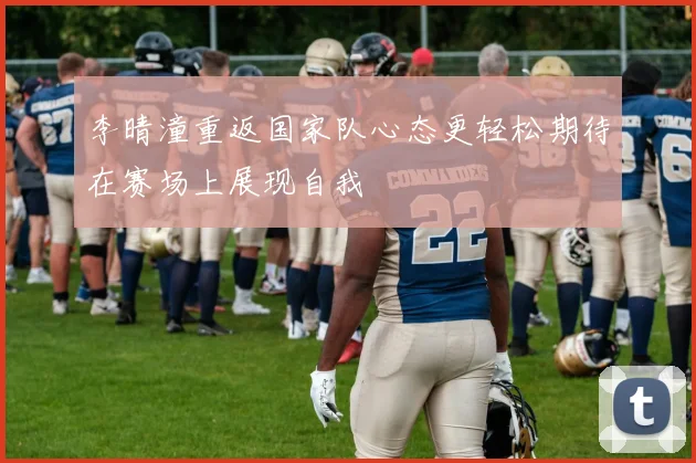 李晴潼重返国家队心态更轻松期待在赛场上展现自我