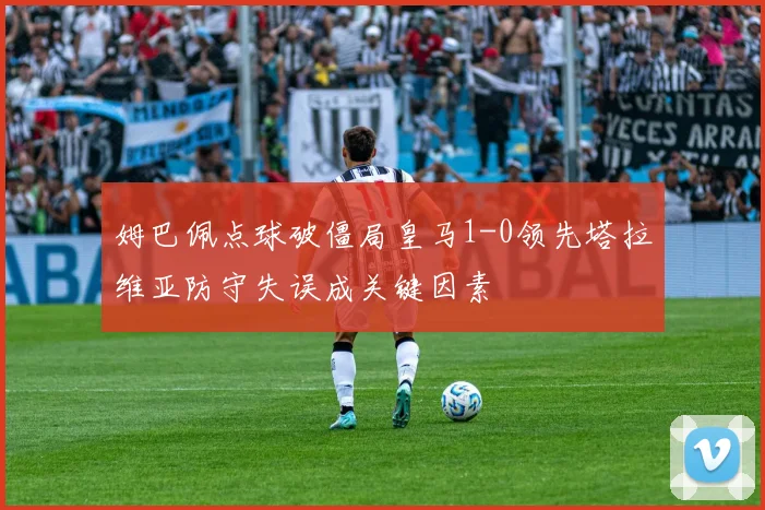 姆巴佩点球破僵局皇马1-0领先塔拉维亚防守失误成关键因素