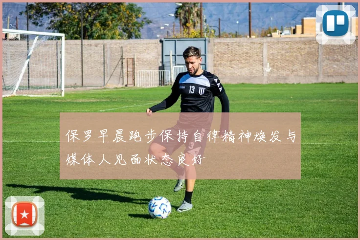 保罗早晨跑步保持自律精神焕发与媒体人见面状态良好