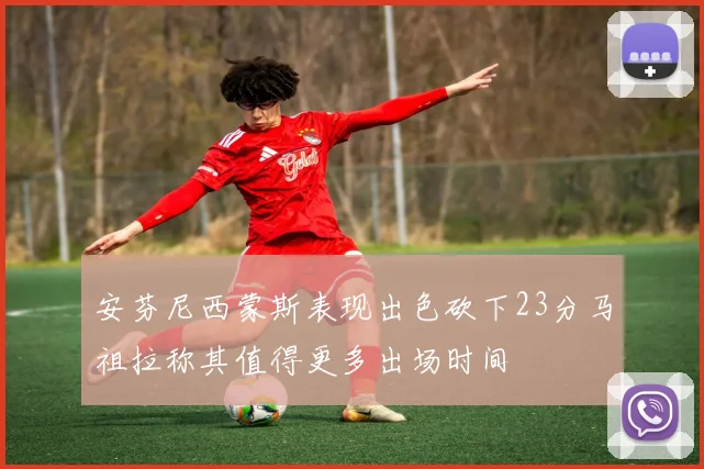 安芬尼西蒙斯表现出色砍下23分马祖拉称其值得更多出场时间