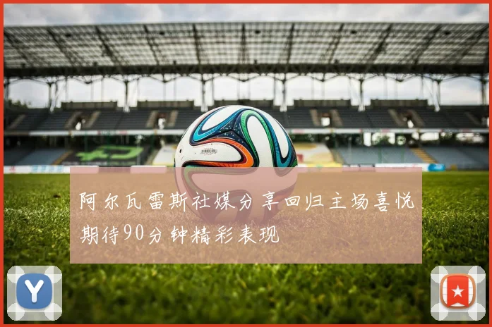 阿尔瓦雷斯社媒分享回归主场喜悦期待90分钟精彩表现