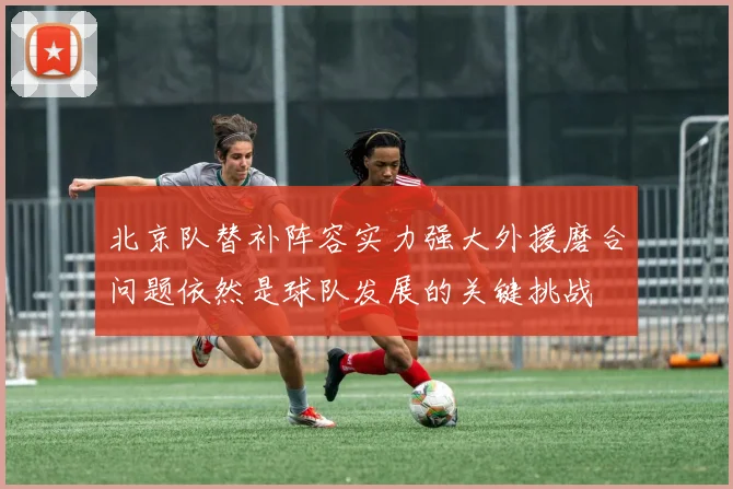 北京队替补阵容实力强大外援磨合问题依然是球队发展的关键挑战