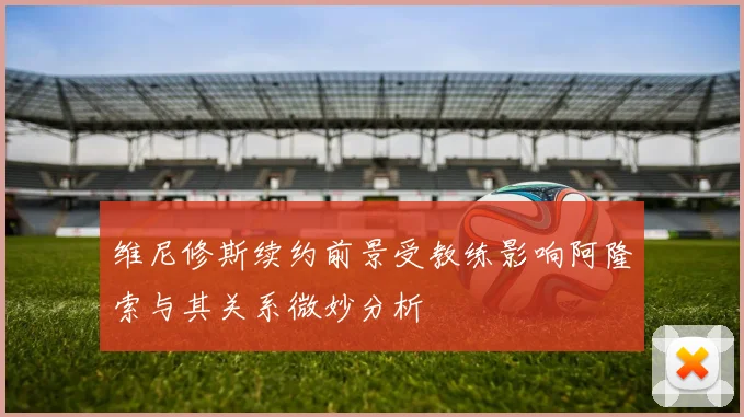 维尼修斯续约前景受教练影响阿隆索与其关系微妙分析