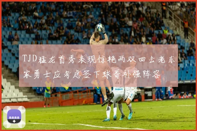 TJD猛龙首秀表现惊艳两双回击老东家勇士应考虑签下球哥补强阵容