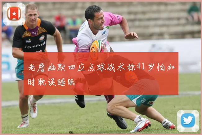 老詹幽默回应点球战术称41岁怕加时耽误睡眠