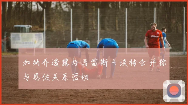 加纳乔透露与马雷斯卡谈转会并称与恩佐关系密切