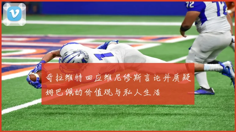 奇拉维特回应维尼修斯言论并质疑姆巴佩的价值观与私人生活