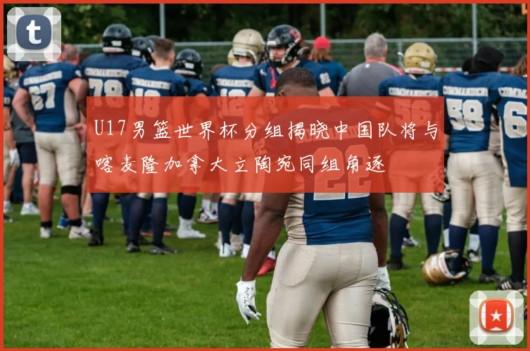 U17男篮世界杯分组揭晓中国队将与喀麦隆加拿大立陶宛同组角逐