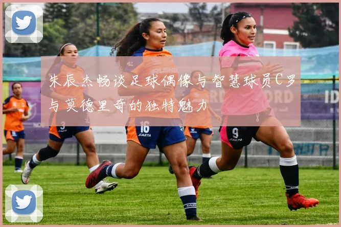 朱辰杰畅谈足球偶像与智慧球员C罗与莫德里奇的独特魅力