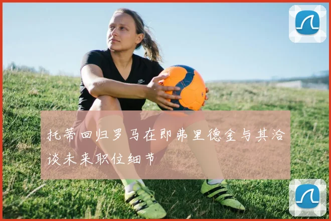 托蒂回归罗马在即弗里德金与其洽谈未来职位细节