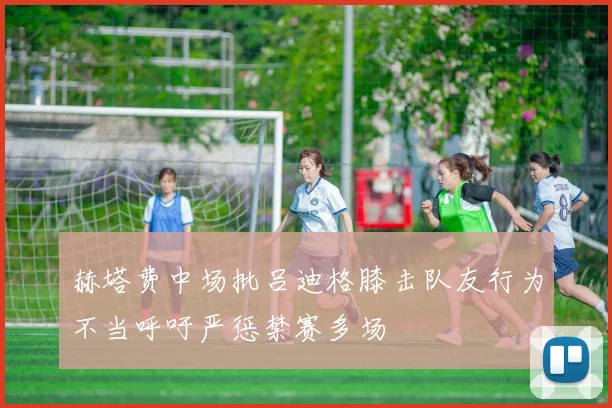 赫塔费中场批吕迪格膝击队友行为不当呼吁严惩禁赛多场
