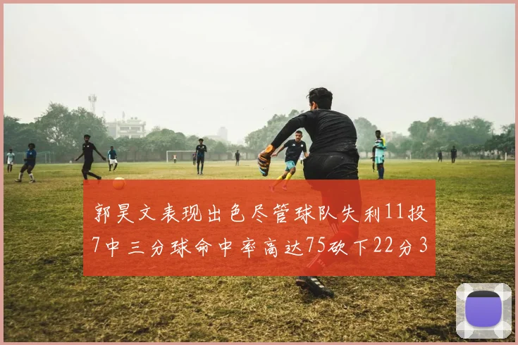 郭昊文表现出色尽管球队失利11投7中三分球命中率高达75砍下22分3篮板3助攻
