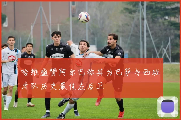 哈维盛赞阿尔巴称其为巴萨与西班牙队历史最佳左后卫