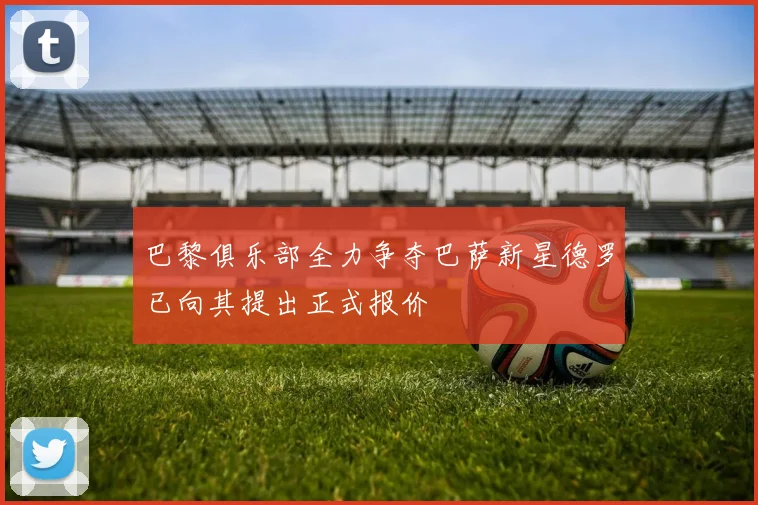 巴黎俱乐部全力争夺巴萨新星德罗已向其提出正式报价