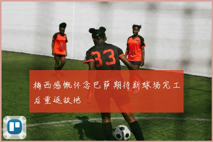 梅西感慨怀念巴萨期待新球场完工后重返故地