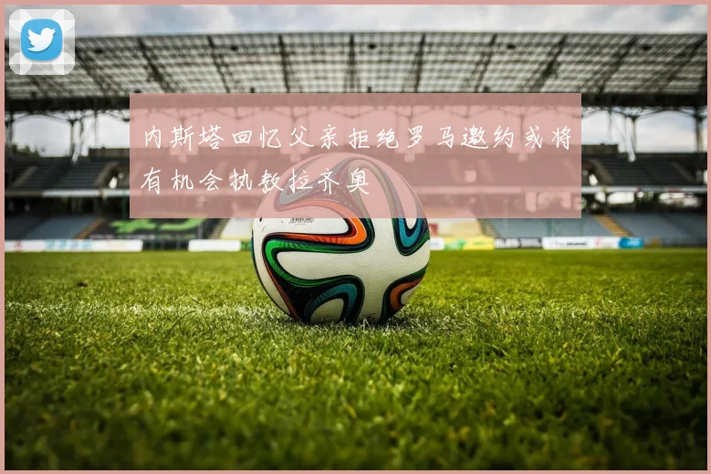 内斯塔回忆父亲拒绝罗马邀约或将有机会执教拉齐奥