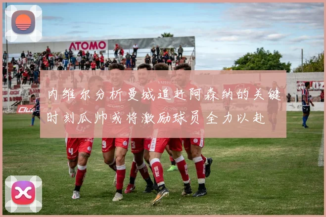 内维尔分析曼城追赶阿森纳的关键时刻瓜帅或将激励球员全力以赴
